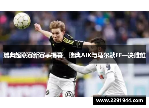 瑞典超联赛新赛季揭幕，瑞典AIK与马尔默FF一决雌雄